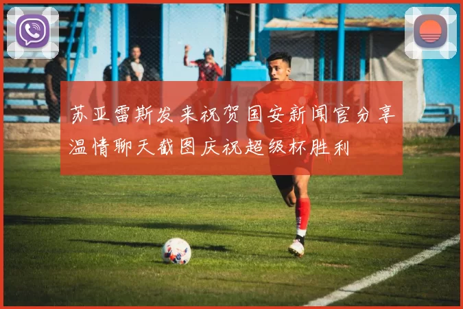 苏亚雷斯发来祝贺国安新闻官分享温情聊天截图庆祝超级杯胜利