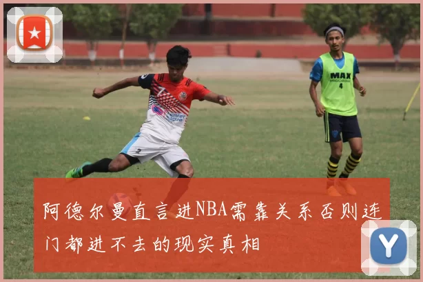 阿德尔曼直言进NBA需靠关系否则连门都进不去的现实真相