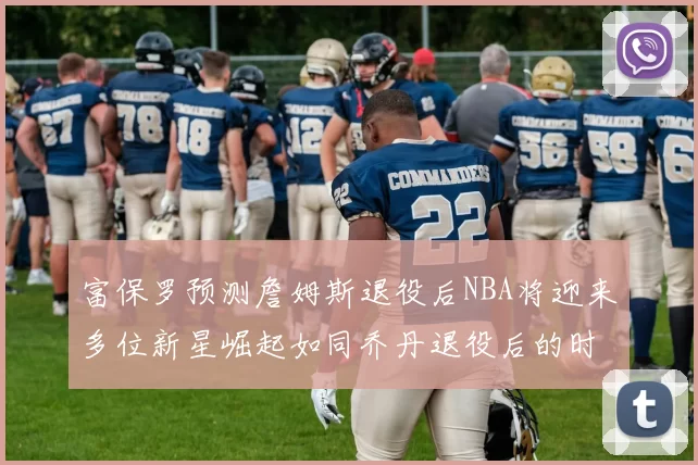 富保罗预测詹姆斯退役后NBA将迎来多位新星崛起如同乔丹退役后的时代
