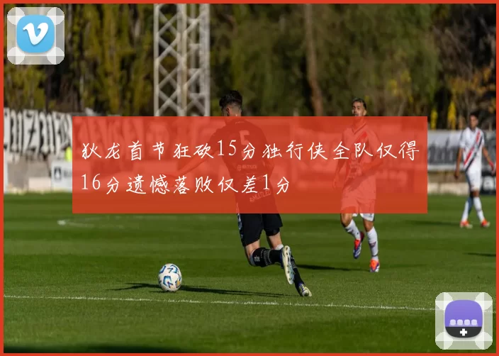 狄龙首节狂砍15分独行侠全队仅得16分遗憾落败仅差1分