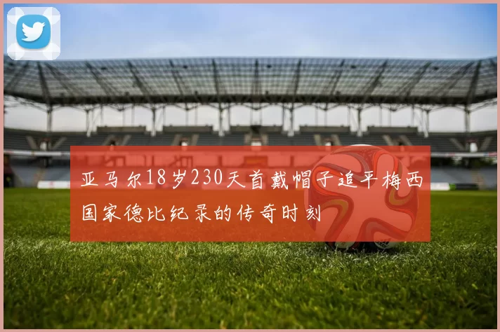 亚马尔18岁230天首戴帽子追平梅西国家德比纪录的传奇时刻