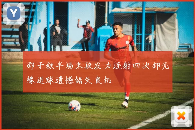 邵子钦半场末段发力连射四次却无缘进球遗憾错失良机