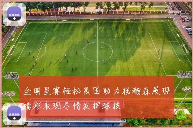 全明星赛轻松氛围助力杨瀚森展现精彩表现尽情发挥球技