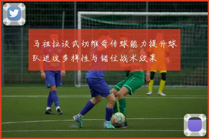 马祖拉谈武切维奇传球能力提升球队进攻多样性与错位战术效果