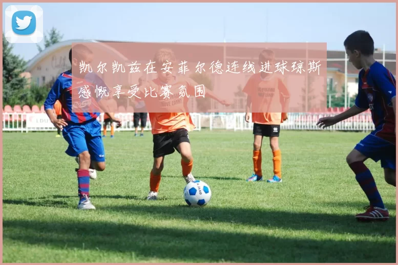 凯尔凯兹在安菲尔德连线进球琼斯感慨享受比赛氛围