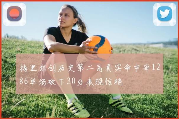 梅里尔创历史第二高真实命中率1286单场砍下30分表现惊艳