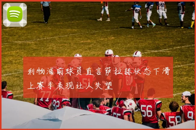 利物浦前球员直言萨拉赫状态下滑上赛季表现让人失望