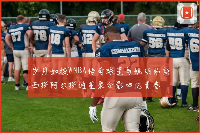 岁月如梭WNBA传奇球星与姚明弗朗西斯阿尔斯通重聚合影回忆青春