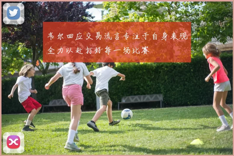 韦尔回应交易流言专注于自身表现全力以赴打好每一场比赛